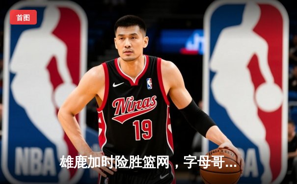雄鹿加时险胜篮网，字母哥狂砍44分率队逆转
